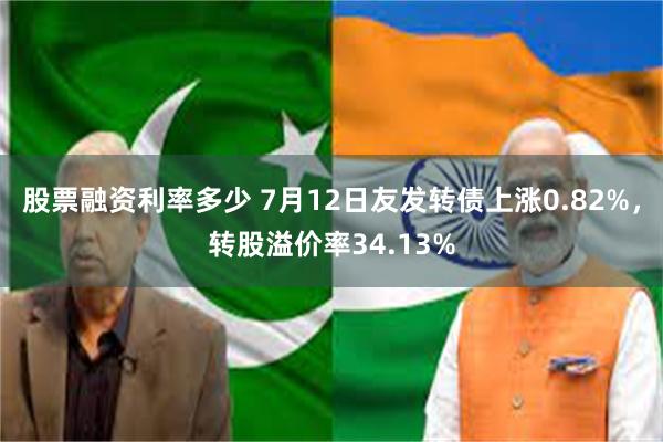 股票融资利率多少 7月12日友发转债上涨0.82%，转股溢价率34.13%