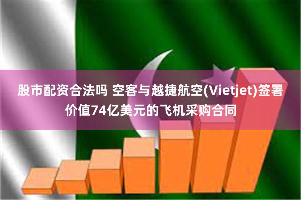 股市配资合法吗 空客与越捷航空(Vietjet)签署价值74亿美元的飞机采购合同