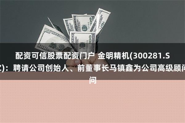 配资可信股票配资门户 金明精机(300281.SZ)：聘请公司创始人、前董事长马镇鑫为公司高级顾问