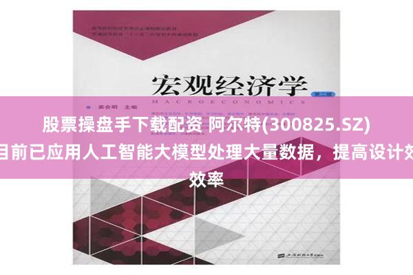 股票操盘手下载配资 阿尔特(300825.SZ)：目前已应用人工智能大模型处理大量数据，提高设计效率