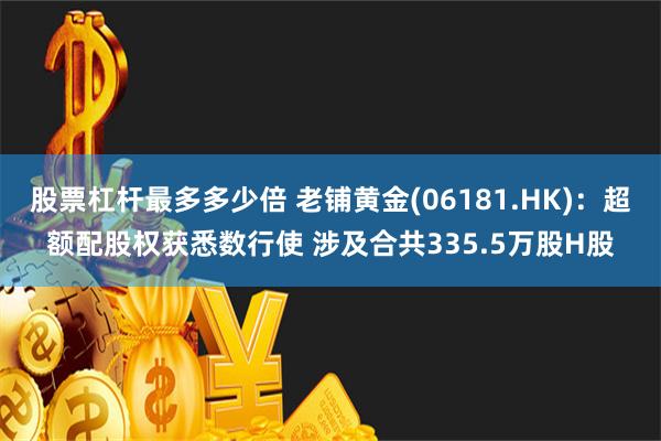 股票杠杆最多多少倍 老铺黄金(06181.HK)：超额配股权获悉数行使 涉及合共335.5万股H股