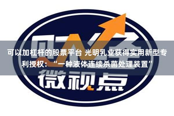 可以加杠杆的股票平台 光明乳业获得实用新型专利授权：“一种液体连续杀菌处理装置”