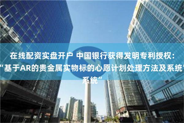 在线配资实盘开户 中国银行获得发明专利授权：“基于AR的贵金属实物标的心愿计划处理方法及系统”