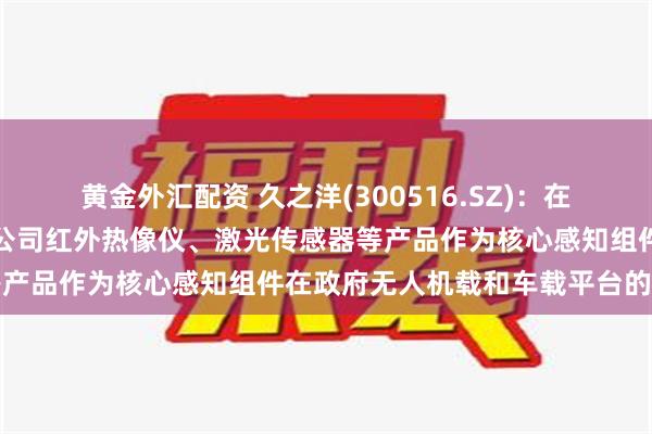 黄金外汇配资 久之洋(300516.SZ)：在无人驾驶方面主要体现为公司红外热像仪、激光传感器等产品作为核心感知组件在政府无人机载和车载平台的应用