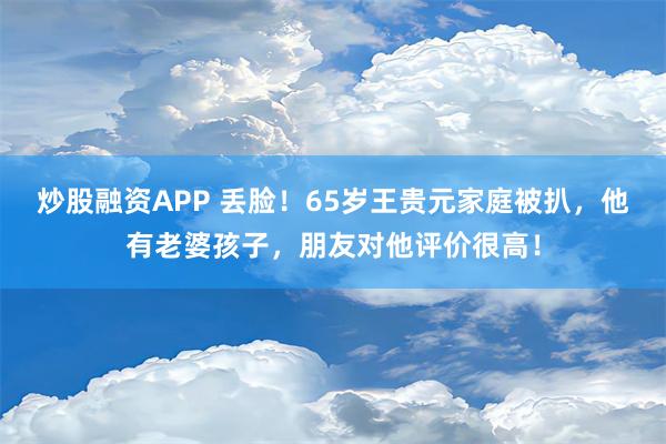 炒股融资APP 丢脸！65岁王贵元家庭被扒，他有老婆孩子，朋友对他评价很高！