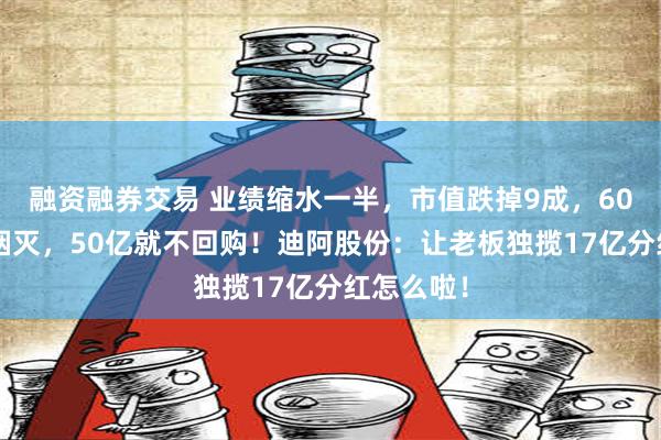 融资融券交易 业绩缩水一半，市值跌掉9成，600亿灰飞烟灭，50亿就不回购！迪阿股份：让老板独揽17亿分红怎么啦！