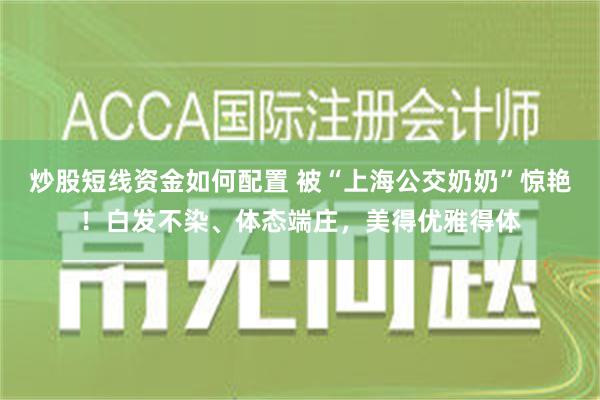 炒股短线资金如何配置 被“上海公交奶奶”惊艳！白发不染、体态端庄，美得优雅得体