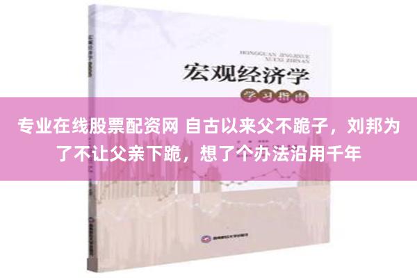 专业在线股票配资网 自古以来父不跪子，刘邦为了不让父亲下跪，想了个办法沿用千年