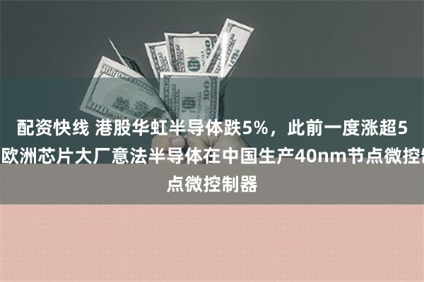 配资快线 港股华虹半导体跌5%，此前一度涨超5%！欧洲芯片大厂意法半导体在中国生产40nm节点微控制器