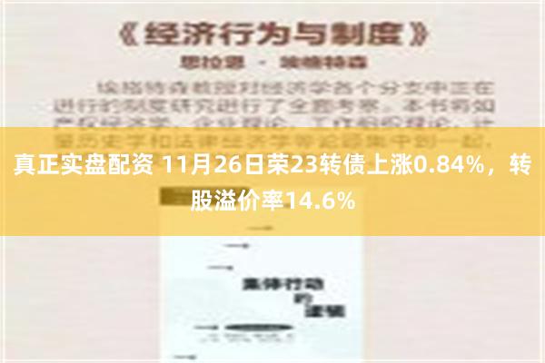 真正实盘配资 11月26日荣23转债上涨0.84%，转股溢价率14.6%