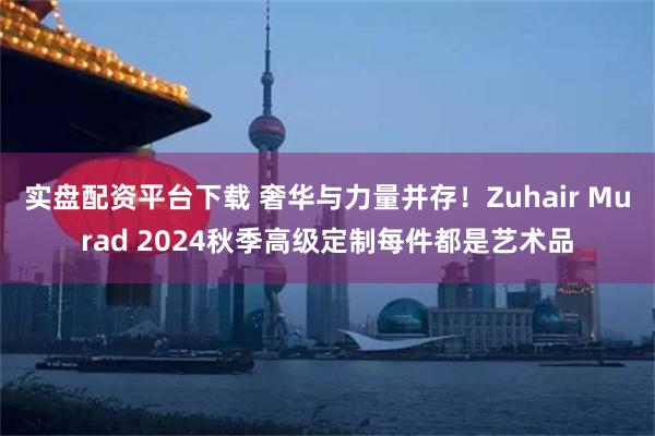 实盘配资平台下载 奢华与力量并存！Zuhair Murad 2024秋季高级定制每件都是艺术品