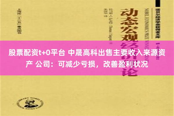 股票配资t+0平台 中晟高科出售主要收入来源资产 公司：可减少亏损，改善盈利状况