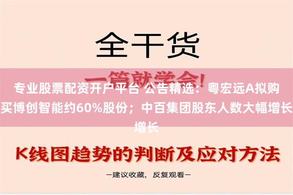 专业股票配资开户平台 公告精选：粤宏远A拟购买博创智能约60%股份；中百集团股东人数大幅增长