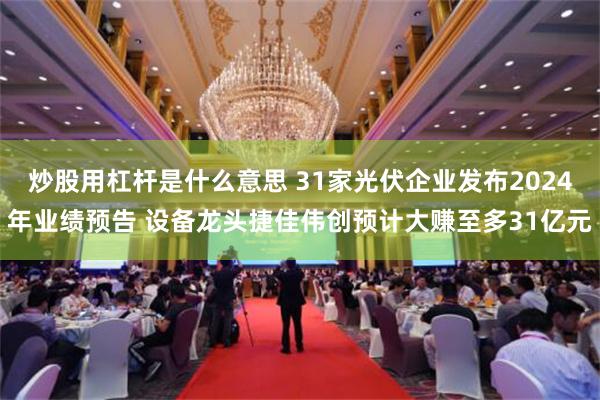 炒股用杠杆是什么意思 31家光伏企业发布2024年业绩预告 设备龙头捷佳伟创预计大赚至多31亿元