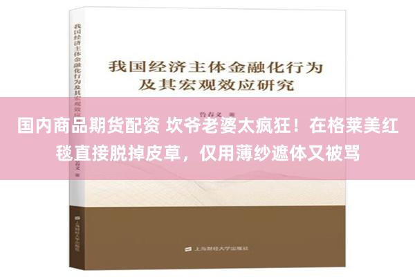 国内商品期货配资 坎爷老婆太疯狂！在格莱美红毯直接脱掉皮草，仅用薄纱遮体又被骂